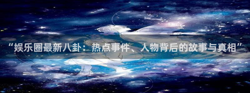 “娱乐圈最新八卦：热点事件、人物背后的故事与真相”