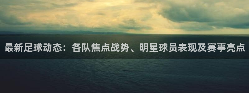 最新足球动态：各队焦点战势、明星球员表现及赛事亮点